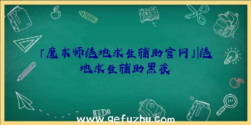 「魔术师绝地求生辅助官网」|绝地求生辅助黑夜